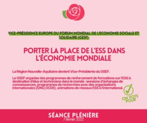 Infographie : VICE-PRÉSIDENCE EUROPE DU FORUM MONDIAL DE L'ECONOMIE SOCIALE ET SOLIDAIRE (GESF) PORTER LA PLACE DE L'ESS DANS L'ÉCONOMIE MONDIALE La Région Nouvelle-Aquitaine devient Vice-Présidente du GSEF. Le GSEF organise des programmes de renforcement de formations sur l'ESS à destination d'élus et techniciens dans le monde : sessions d'échanges de connaissance, programmes de recherches avec des organisations internationales (ONU, OCDE), animations de réseaux ESS à l'international.