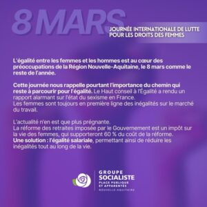 Infographie : "8 Mars, journée internationale de lutte pour les droits des femmes L'égalité entre les femmes et les hommes est au coeur des préoccupations de la Région Nouvelle-Aquitaine, le 8 mars comme le reste de l'année. Cette journée nous rappelle pourtant l'importance du chemin qui reste pour à parcourir pour l'égalité. le haut Conseil à l'Égalité a rendu un rapport alarmant sur l'état du sexisme en France. Les femmes sont toujours en première ligne des inégalités sur le marché du travail. L'actualité n'en est que plus prégnante. la réforme des retraites imposée par le Gouvernement est un impôt sur la vie des femmes qui supporteront 60% du cout de la réforme. Une solution : l'égalité salariale, permettant ainsi de réduire les inégalités tout au long de la vie. 