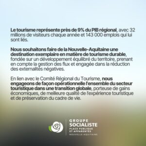 suite de l'infographie : Le tourisme représente près de 9% du PIB régional, avec 32 millions de visiteurs chaque année et 143 000 emplois qui lui sont liés. Nous souhaitons faire de la Nouvelle-Aquitaine une destination en matière de tourisme durable, fondée sur un développement équilibré du territoire, prenant en compte la gestion des flux et engagée dans la réduction des externalités négatives. En lien avec le Comité Régional du Tourisme, nous engageons de façon opérationnelle l'ensemble du secteur touristique dans une transition globale, porteuse de gains économiques, de meilleure qualité de l'expérience touristique et de préservation du cadre de vie. 