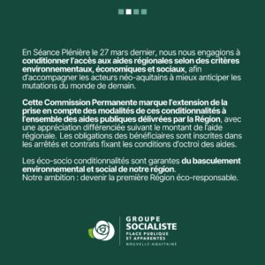 Infographie 2/4 : En Séance Plénière le 27 mars dernier, nous nous engagions à conditionner l'accès aux aides régionales selon des critères environnementaux, économiques et sociaux, afin d'accompagner les acteurs néo-aquitains à mieux anticiper les mutations du monde de demain. Cette Commission Permanente marque l'extension de la prise en compte des modalités de ces conditionnalités à l'ensemble des aides publiques délivrées par la Région, avec une appréciation différenciée suivant le montant de l'aide régionale. Les obligations des bénéficiaires sont inscrites dans les arrêtés et contrats fixant les conditions d'octroi des aides. Les éco-socio conditionnalités sont garantes du basculement environnemental et social de notre région. Notre ambition : devenir la première Région éco-responsable. 