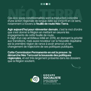 Infographie 3/4 : ces éco-socio conditionnalités sont la traduction concrète d'une action régionale de longue date qui s'inscrit en ce sens, notamment à travers la feuille de route Néo Terra. Agir aujourd'hui pour réinventer demain, c'est le mot d'ordre que s'est donné la Région en mettant en oeuvre les engagements de cette feuille de route. Agir aujourd'hui pour réinventer demain, c'est le mot d'ordre que s'est donné la Région en mettant en oeuvre les engagements de cette feuille de route. Il s'agit d'un cap ambitieux initié en 2019, en donnant la priorité aux transitions, mais aussi novateur car la Nouvelle-Aquitaine est la première région de rance à avoir amorcé un tel changement de trajectoire de ses politiques publiques. Cette Commission Permanente en est la preuve : la démarche Néo Terra est la boussole des politiques régionales et est très largement présente dans les dossiers que la Région soutient. 