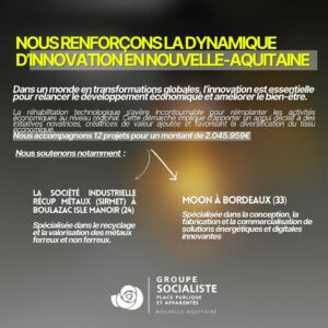 Infographie : NOUS RENFORÇONS LA DYNAMIQUE D'INNOVATION EN NOUVELLE-AQUITAINE. Dans un monde en transformation globales, l'innovation est essentielle pour relancer le développement économique et améliorer le bien-être. La réhabilitation technologique s'avère incontournable pour réimplanter les activités économiques au niveau mondial. cette démarche implique d'apporter un appui décisif à des initiatives novatrices, créatrices de valeur ajoutée et favorisant la diversification du tissu économique. Nous accompagnons 12 projets pour un montante de plus de 2 millions d'€. Notamment : La société industrielle récup métaux à Boulazac Isle Manoir en Dordogne, spécialisée dans le recyclage et la valorisation des métaux ferreux et non ferreux. Moon à Bordeaux en Gironde, spécialisée dans la conception, la fabrication et la commercialisation de solutions énergétiques et digitales innovantes. 