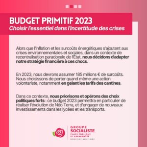 Infiographie Budget Primitif 2023 2/4 : BUDGET PRIMITIF 2023 : Choisir l'essentiel dans l'incertitude des crises. Alors que l'inflation et les surcouts énergétiques s'ajoutent aux crises environnementales et sociales, dans un contexte de recentralisation paradoxale de l'État, nous décidons d'adapter notre stratégie financière à ces chocs. En 2023, nous devrons assumer 185 millions d'euro de surcouts. Nous choisissons de porter quand meme une action volontariste, notamment en gelant les tarifs des cantines. Dans ce contexte, nous priorisons et opérons des choix politiques forts : ce budget 2023 permettra en particulier de réaliser l'évolution Néo Terra et d'engager de nouveaux investissements dans les lycées et les transports. 