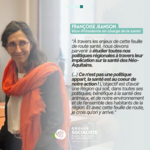 Infographie 4/4 : Françoise Jeanse, Vice-Présidente en charge de la Santé : "À travers les enjeux de cette feuille de route santé, nous devons parvenir à étudier toutes nos politiques régionales à travers leur implication sur la santé des Néo-Aquitains. (...) Ce n'est pas une politique appart, la santé est au coeur de notre action ! L'objectif est d'avoir une Région qui soit, dans toutes ses politiques, bénéfique à la santé des animaux, et de notre environnement et de l'ensemble des habitants de la région. Et avec cette feuille de route, je crois qu'on y arrive. "