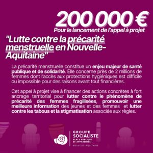 infographie : 200 000 € pour le lancement de l'appel à projet "Lutte contre la précarité menstruelle en Nouvelle-Aquitaine". La précarité menstruelle constitue un enjeu majeur de santé publique et de solidarité. Elle concerne près de 2 millions de femmes dont l’accès aux protections hygiéniques est difficile ou impossible pour des raisons avant tout financières. Cet appel à projet vise à financer des actions concrètes à fort ancrage territorial pour lutter contre le phénomène de précarité des femmes fragilisées, promouvoir une meilleure information des jeunes et des femmes et lutter contre les tabous et la stigmatisation associée aux règles. 