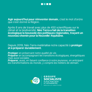 Infographie 2/2 : Agir aujourd'hui pour réinventer demain, c'est le mot d'ordre que s'est donné la Région. Après 8 ans de travail avec plus de 450 scientifiques sur le climat et la biodiversité. Néo Terra a fait de la transition écologique la boussoles des politiques régionales, traçant un nouveau chemin pour la Nouvelle-Aquitaine. Depuis 2019, Néo Terra matérialise notre capacité à protéger et à préparer durablement. Protéger en préservant notre qualité de vie. Préparer en accompagnement les transitions écologiques, énergétiques mais aussi sociales. Préparer, aussi, en faisant confiance à notre jeunesse, en anticipant les transformations du monde y compris les métiers de demain. 