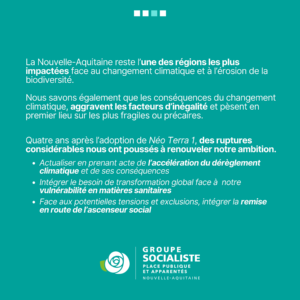 Infographie : La Nouvelle-Aquitaine reste l'une des des régions les plus importées face au changement climatique et à l'érosion de la biodiversité. Nous savons également que les conséquences du changement climatique aggravent les facteurs d'inégalités et pèsent en premier lieu sur les plus fragiles et précaires. Quatre ans après l'adoption de Néo Terra 1, des ruptures considérables nous ont poussés à renouveler notre ambition. - Actualiser en prenant acte de l'accélération du dérèglement climatique et de ses conséquences. - Intégrer le besoin de transformation global face à notre vulnérabilité en matières sanitaires. - Face aux potentielles tensions et exclusions, intégrer la remise en route de l'ascenseur social