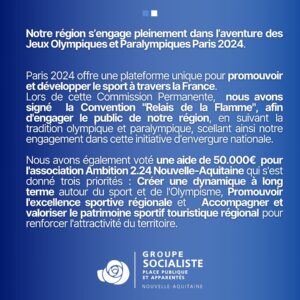 Infographie "La Région Nouvelle-Aquitaine s’engage dans l'aventure Olympique et Paralympique de Paris 2024" 2/2 : "Notre région s’engage pleinement dans l’aventure des Jeux Olympiques et Paralympiques Paris 2024. Paris 2024 offre une plateforme unique pour promouvoir et développer le sport à travers la France. Lors de cette Commission Permanente, nous avons signé la Convention "Relais de la Flamme", afin d'engager le public de notre région, en suivant la tradition olympique et paralympique, scellant ainsi notre engagement dans cette initiative d'envergure nationale. Nous avons également voté une aide de 50.000€ pour l'association Ambition 2.24 Nouvelle-Aquitaine qui s'est donné trois priorités : Créer une dynamique à long terme autour du sport et de l'Olympisme, Promouvoir l'excellence sportive régionale et Accompagner et valoriser le patrimoine sportif touristique régional pour renforcer l'attractivité du territoire." 