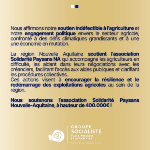 Infographie Soutenir l’Agriculture, Réaffirmer notre engagement 2/2 : "Nous affirmons notre soutien indéfectible à l’agriculture et notre engagement politique envers le secteur agricole, confronté à des défis climatiques grandissants et à une une économie en mutation. La région Nouvelle Aquitaine soutient l’association Solidarité Paysans NA qui accompagne les agriculteurs en difficulté, les aidant dans leurs négociations avec les créanciers, facilitant l'accès aux aides publiques et clarifiant les procédures collectives. Ces actions visent à encourager la résilience et le redémarrage des exploitations agricoles au sein de la région. Nous soutenons l’association Solidarité Paysans Nouvelle-Aquitaine, à hauteur de 400.000€ !" 