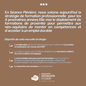 Infographie 2/2 : En Séance Plénière, nous votons aujourd'hui la
stratégie de formation professionnelle pour les 4 prochaines années Elle vise le déploiement de formations de proximité pour permettre aux néo-aquitains de monter en compétences et d'accéder à un emploi durable.

Objectifs de cette nouvelle stratégie:

- L'amélioration de l'accès à la formation par notamment la montée
en puissance du réseau des ERIP
- La mise en œuvre de formations adaptées aux nouveaux métiers
liés à la transition écologique
- La sécurisation des parcours de formation pour favoriser la
réussite et l'épanouissement personnel avec notamment
l'expérimentation du cumul RSA et rémunération de la formation
- La réduction des tensions de recrutement