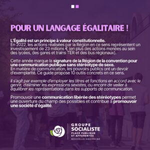 Infographie 2/2 : "POYR UN LANGAGE ÉGALITAIRE ! L'Égalité est un principe à valeur constitutionnelle. En 2022, les actions réalisées par la Région en ce sens représentent un investissement de 23 millions d'€ (en plus des actions menées au sein des lycées, des gares et trains TER et bus régionnbaix). Cette année marque la signature de la Région de la convention pour une communication publique sans stéréotype de sexe. En matière de communication, les pouvoirs publics ont un devoir d'exemplarité. Ce guide propose 10 outils en ce sens. Il s'agit par exemple d'employer les titres et fonctions en accord avec le genre, d'éliminer les expressions sexistes ou encore de veiller à équilibrer les représentations dans les supports de communication. Promouvoir une communication libérée des stéréotypes permet une ouverture du champ des possibles et contribue à promouvoir une société d'égalité."