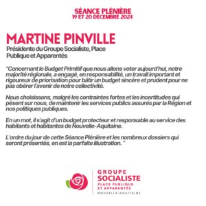 Infographie propos liminaire de Martine Pinville (Présidente du Groupe Socialiste, Place Publique et Apparentés) : "Concernant le Budget Primitif que nous allons voter aujourd'hui, notre majorité régionale, a engagé, en responsabilité, un travail important et rigoureux de priorisation pour bâtir un budget sincère et prudent pour ne pas obérer l'avenir de notre collectivité. Nous choisissons, malgré les contraintes fortes et les incertitudes qui pèsent sur nous, de maintenir les services publics assurés par la Région et nos politiques publiques. En un mot, il s'agit d'un budget protecteur et responsable au service des habitants et habitantes de Nouvelle-Aquitaine. L'ordre du jour de cette Séance Plénière et les nombreux dossiers qui seront présentés, en est la parfaite illustration."