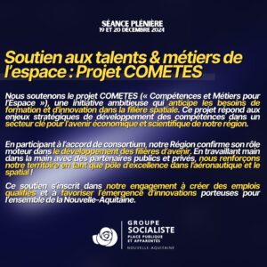 Infographie : Soutien aux talents & métiers de l'espace: Projet COMETES Nous soutenons le projet COMETES (« Compétences et Métiers pour l'Espace », une initiative ambitieuse qui anticipe les besoins de formation et d'innovation dans la filière spatiale. Ce projet répond aux enjeux stratégiques de développement des compétences dans un secteur clé pour l'avenir économique et scientifique de notre région. En participant à l'accord de consortium, notre Région confirme son rôle moteur dans le développement des filières d'avenir. En travaillant main dans la main avec des partenaires publics et privés, nous renforçons notre territoire en tant que pôle d'excellence dans l'aéronautique et le spatial! Ce soutien s'inscrit dans notre engagement à créer des emplois qualifiés et à favoriser l'émergence d'innovations porteuses pour l'ensemble de la Nouvelle-Aquitaine: d'innovations porteuses